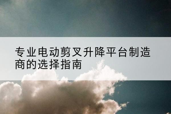 政和电动剪叉升降平台厂家-专业电动剪叉升降平台制造商的选择指南
