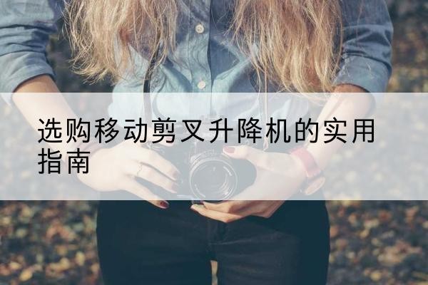 政和移动剪叉升降机怎么选-选购移动剪叉升降机的实用指南