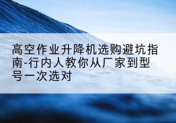 政和升降平台厂家-高空作业升降机选购避坑指南-行内人教你从厂家到型号一次选对
