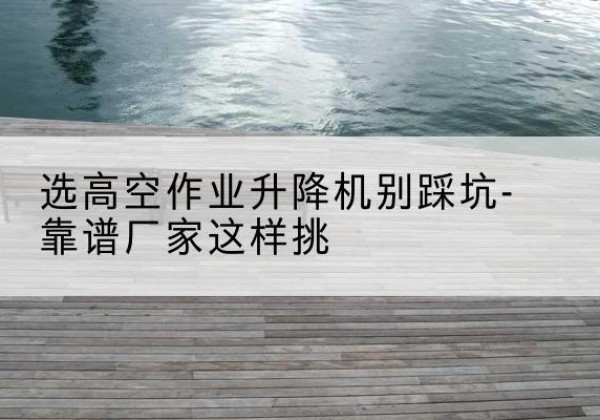 政和剪叉式升降机厂家-选高空作业升降机别踩坑-靠谱厂家这样挑