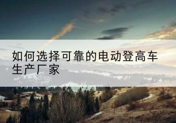 政和电动登高车厂家-如何选择可靠的电动登高车生产厂家