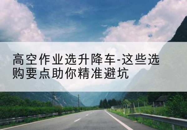 政和升降车厂家-高空作业选升降车-这些选购要点助你*避坑