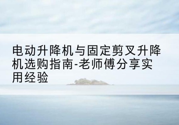 政和电动升降机怎么选-电动升降机与固定剪叉升降机选购指南-老师傅分享实用经验