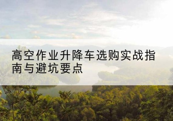 政和升降车怎么选-高空作业升降车选购实战指南与避坑要点