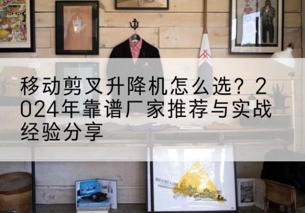 政和升降平台厂家推荐-移动剪叉升降机怎么选？2024年靠谱厂家推荐与实战经验分享