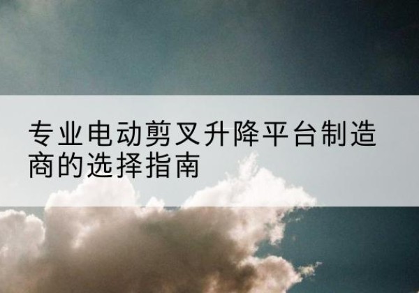 政和电动剪叉升降平台厂家-专业电动剪叉升降平台制造商的选择指南