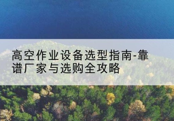 政和升降车厂家-高空作业设备选型指南-靠谱厂家与选购全攻略