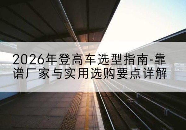 政和登高车厂家推荐-2026年登高车选型指南-靠谱厂家与实用选购要点详解